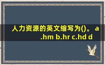 人力资源的英文缩写为()。 a.hm b.hr c.hd d.rh 提